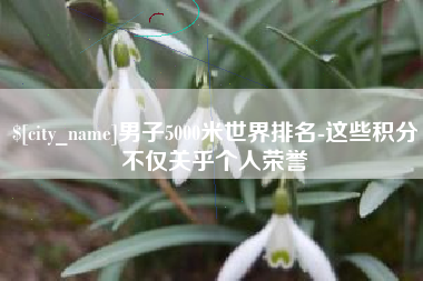 巴彦淖尔市男子5000米世界排名-这些积分不仅关乎个人荣誉