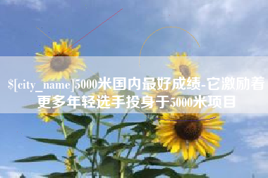 巴彦淖尔市5000米国内最好成绩-它激励着更多年轻选手投身于5000米项目