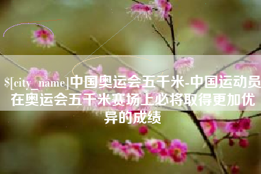 巴彦淖尔市中国奥运会五千米-中国运动员在奥运会五千米赛场上必将取得更加优异的成绩