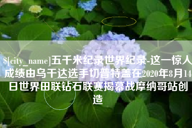 巴彦淖尔市五千米纪录世界纪录-这一惊人成绩由乌干达选手切普特盖在2020年8月14日世界田联钻石联赛揭幕战摩纳哥站创造