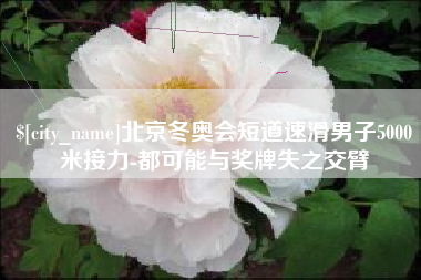 巴彦淖尔市北京冬奥会短道速滑男子5000米接力-都可能与奖牌失之交臂
