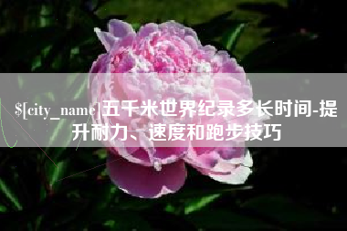 巴彦淖尔市五千米世界纪录多长时间-提升耐力、速度和跑步技巧
