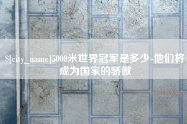 巴彦淖尔市5000米世界冠军是多少-他们将成为国家的骄傲