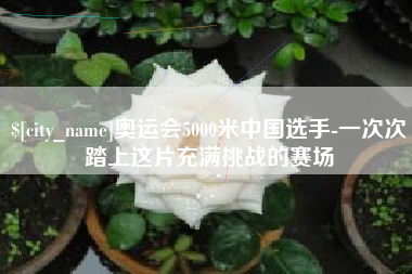 巴彦淖尔市奥运会5000米中国选手-一次次踏上这片充满挑战的赛场