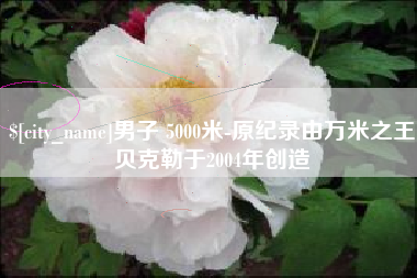 巴彦淖尔市男子 5000米-原纪录由万米之王贝克勒于2004年创造