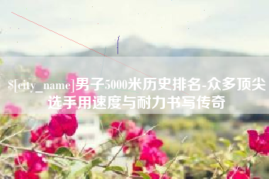 巴彦淖尔市男子5000米历史排名-众多顶尖选手用速度与耐力书写传奇